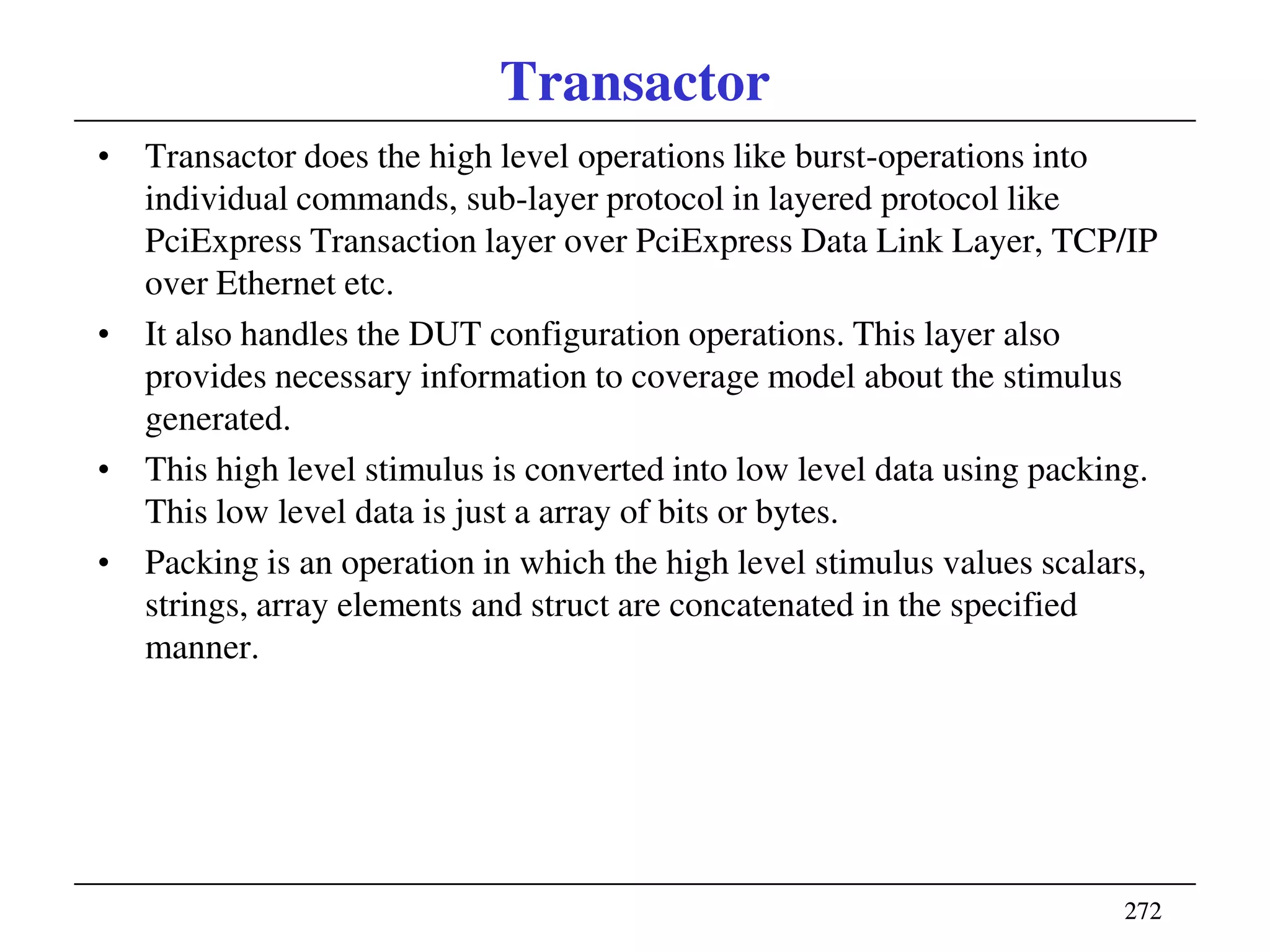 272272
Transactor
• Transactor does the high level operations like burst-operations into
individual commands, sub-layer protocol in layered protocol like
PciExpress Transaction layer over PciExpress Data Link Layer, TCP/IP
over Ethernet etc.
• It also handles the DUT configuration operations. This layer also
provides necessary information to coverage model about the stimulus
generated.
• This high level stimulus is converted into low level data using packing.
This low level data is just a array of bits or bytes.
• Packing is an operation in which the high level stimulus values scalars,
strings, array elements and struct are concatenated in the specified
manner.
 