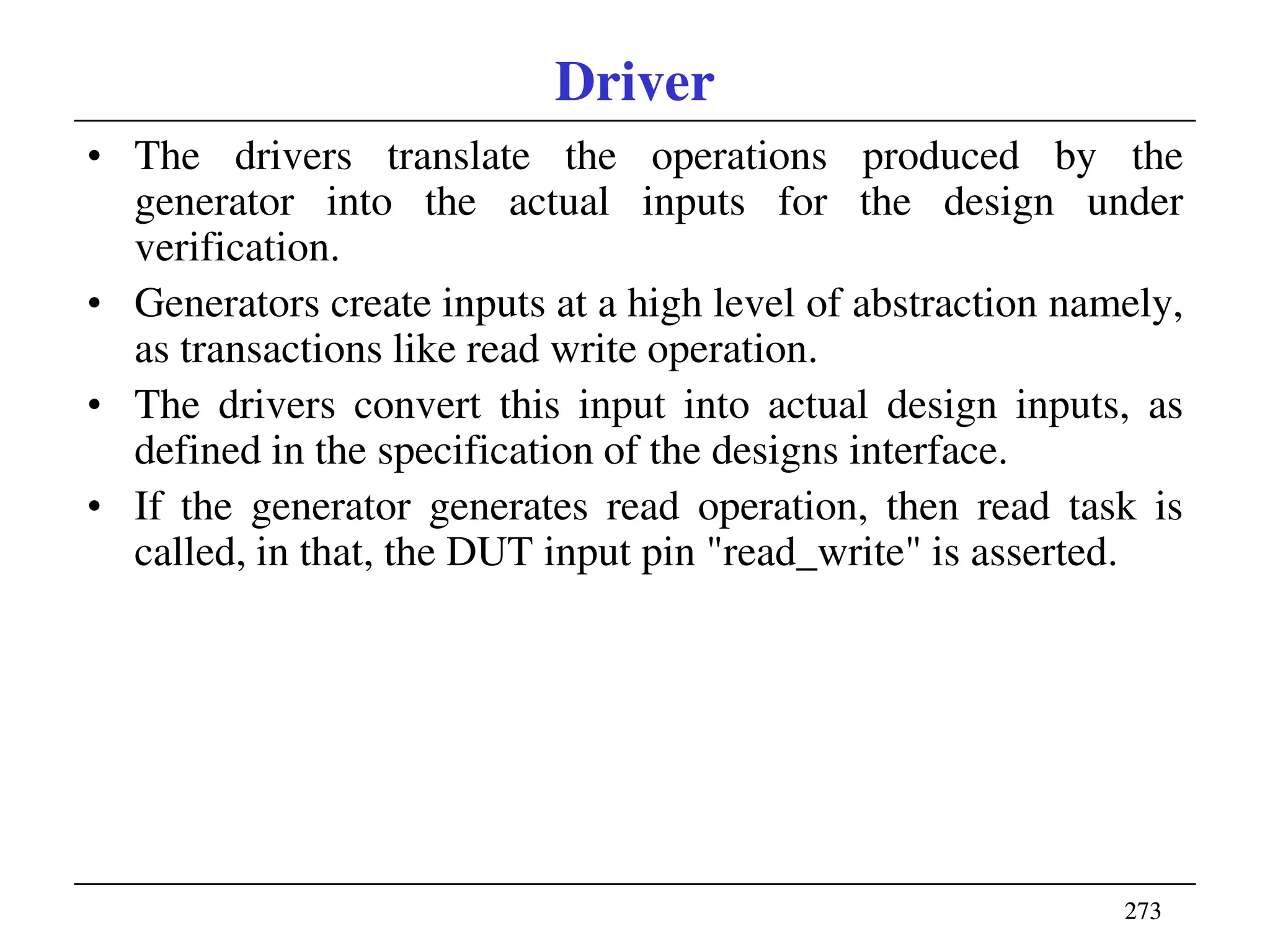 273273
Driver
• The drivers translate the operations produced by the
generator into the actual inputs for the design under
verification.
• Generators create inputs at a high level of abstraction namely,
as transactions like read write operation.
• The drivers convert this input into actual design inputs, as
defined in the specification of the designs interface.
• If the generator generates read operation, then read task is
called, in that, the DUT input pin "read_write" is asserted.
 