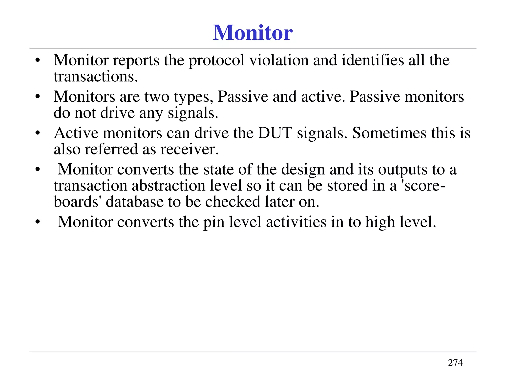 274274
Monitor
• Monitor reports the protocol violation and identifies all the
transactions.
• Monitors are two types, Passive and active. Passive monitors
do not drive any signals.
• Active monitors can drive the DUT signals. Sometimes this is
also referred as receiver.
• Monitor converts the state of the design and its outputs to a
transaction abstraction level so it can be stored in a 'score-
boards' database to be checked later on.
• Monitor converts the pin level activities in to high level.
 