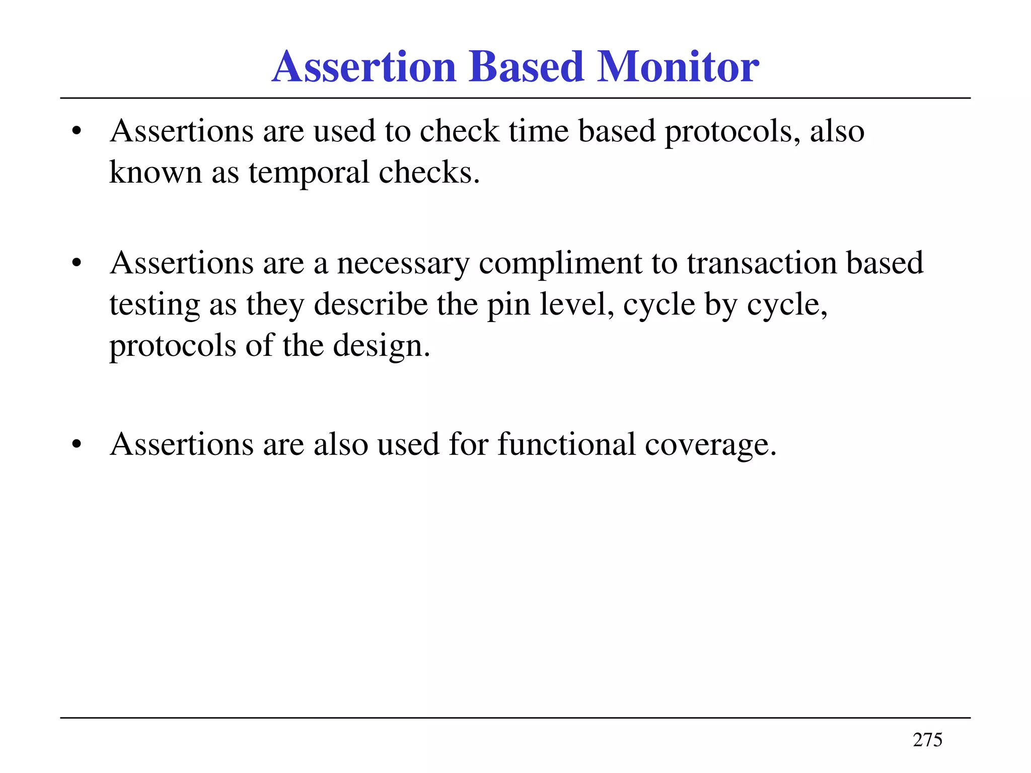 275275
Assertion Based Monitor
• Assertions are used to check time based protocols, also
known as temporal checks.
• Assertions are a necessary compliment to transaction based
testing as they describe the pin level, cycle by cycle,
protocols of the design.
• Assertions are also used for functional coverage.
 