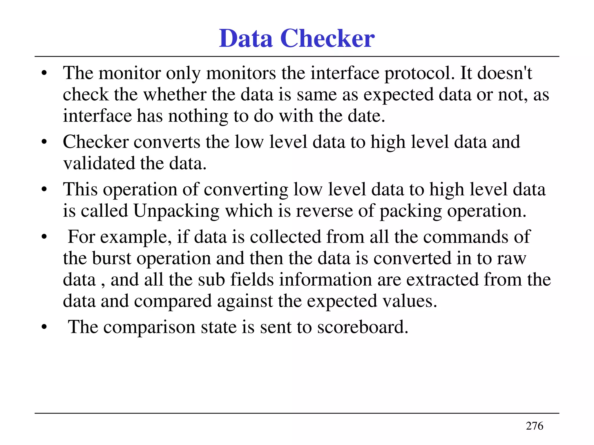 276276
Data Checker
• The monitor only monitors the interface protocol. It doesn't
check the whether the data is same as expected data or not, as
interface has nothing to do with the date.
• Checker converts the low level data to high level data and
validated the data.
• This operation of converting low level data to high level data
is called Unpacking which is reverse of packing operation.
• For example, if data is collected from all the commands of
the burst operation and then the data is converted in to raw
data , and all the sub fields information are extracted from the
data and compared against the expected values.
• The comparison state is sent to scoreboard.
 