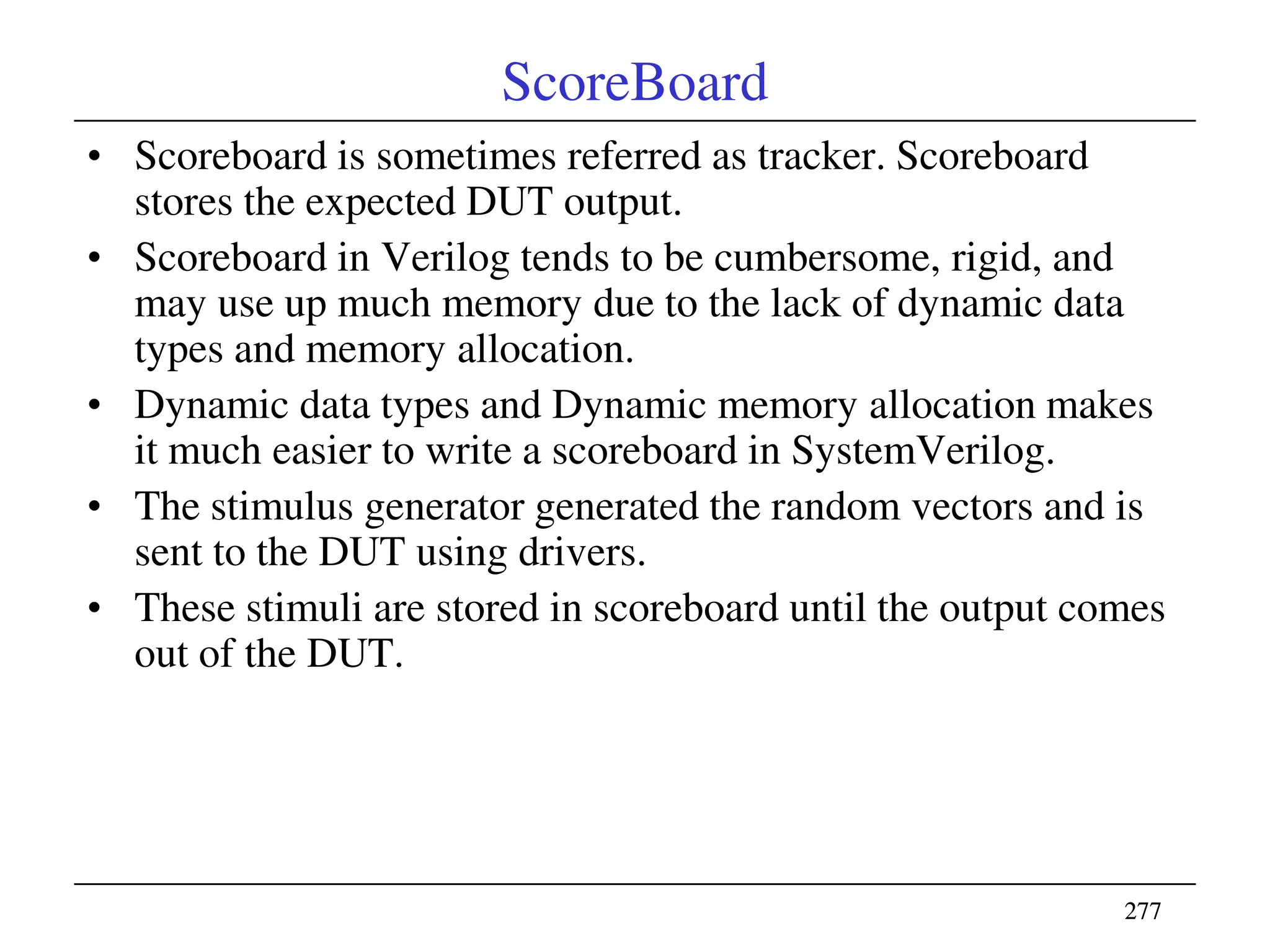 277277
ScoreBoard
• Scoreboard is sometimes referred as tracker. Scoreboard
stores the expected DUT output.
• Scoreboard in Verilog tends to be cumbersome, rigid, and
may use up much memory due to the lack of dynamic data
types and memory allocation.
• Dynamic data types and Dynamic memory allocation makes
it much easier to write a scoreboard in SystemVerilog.
• The stimulus generator generated the random vectors and is
sent to the DUT using drivers.
• These stimuli are stored in scoreboard until the output comes
out of the DUT.
 