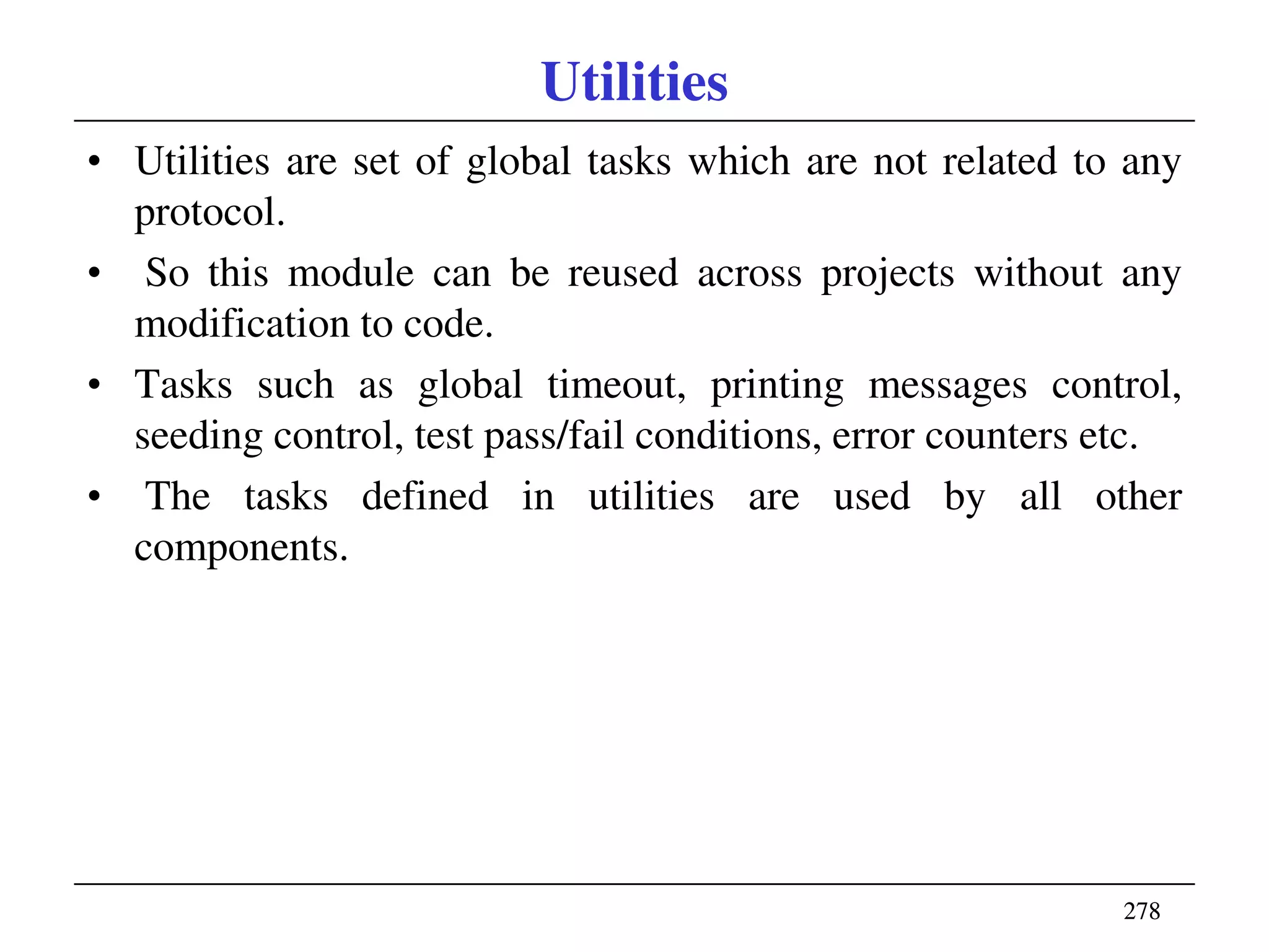 278278
Utilities
• Utilities are set of global tasks which are not related to any
protocol.
• So this module can be reused across projects without any
modification to code.
• Tasks such as global timeout, printing messages control,
seeding control, test pass/fail conditions, error counters etc.
• The tasks defined in utilities are used by all other
components.
 