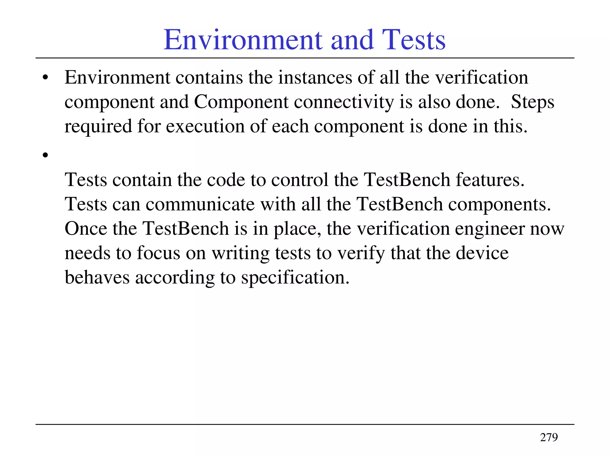 279279
Environment and Tests
• Environment contains the instances of all the verification
component and Component connectivity is also done. Steps
required for execution of each component is done in this.
•
Tests contain the code to control the TestBench features.
Tests can communicate with all the TestBench components.
Once the TestBench is in place, the verification engineer now
needs to focus on writing tests to verify that the device
behaves according to specification.
 