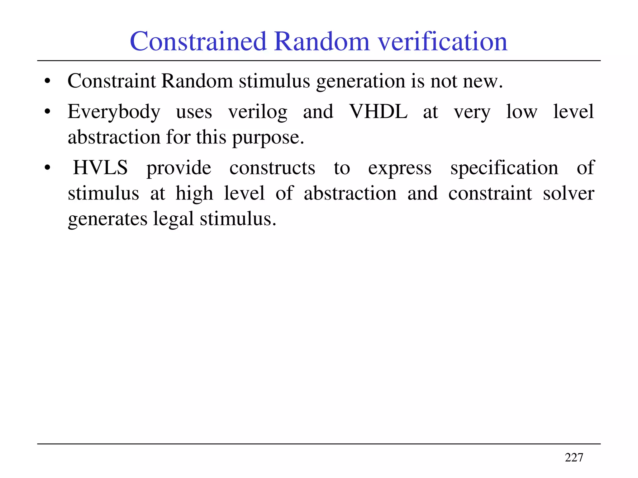 227227
Constrained Random verification
• Constraint Random stimulus generation is not new.
• Everybody uses verilog and VHDL at very low level
abstraction for this purpose.
• HVLS provide constructs to express specification of
stimulus at high level of abstraction and constraint solver
generates legal stimulus.
 