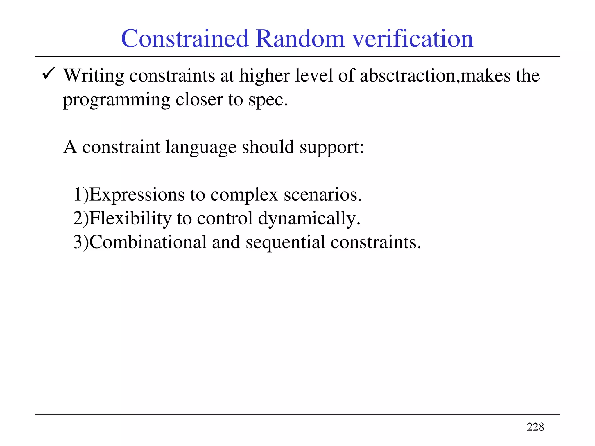 228228
Constrained Random verification
 Writing constraints at higher level of absctraction,makes the
programming closer to spec.
A constraint language should support:
1)Expressions to complex scenarios.
2)Flexibility to control dynamically.
3)Combinational and sequential constraints.
 
