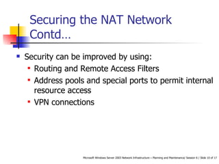 Securing the NAT Network Contd… Security can be improved by using: Routing and Remote Access Filters Address pools and special ports to permit internal resource access VPN connections  