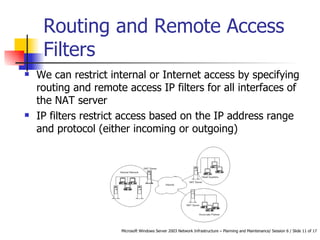 Routing and Remote Access Filters We can restrict internal or Internet access by specifying routing and remote access IP filters for all interfaces of the NAT server IP filters restrict access based on the IP address range and protocol (either incoming or outgoing)  