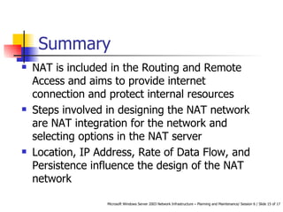 Summary NAT is included in the Routing and Remote Access and aims to provide internet connection and protect internal resources Steps involved in designing the NAT network are NAT integration for the network and selecting options in the NAT server Location, IP Address, Rate of Data Flow, and Persistence influence the design of the NAT network  