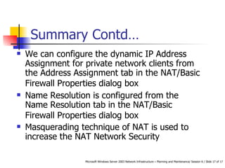 Summary Contd… We can configure the dynamic IP Address Assignment for private network clients from the Address Assignment tab in the NAT/Basic Firewall Properties dialog box   Name Resolution is configured from the Name Resolution tab in the NAT/Basic Firewall Properties dialog box   Masquerading technique of NAT is used to increase the NAT Network Security 