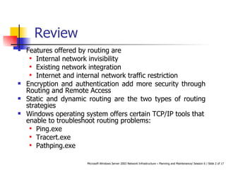 Features offered by routing are Internal network invisibility Existing network integration Internet and internal network traffic restriction Encryption and authentication add more security through Routing and Remote Access Static and dynamic routing are the two types of routing strategies Windows operating system offers certain TCP/IP tools that enable to troubleshoot routing problems:  Ping.exe Tracert.exe Pathping.exe Review 