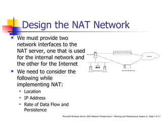 Design the NAT Network We must provide two network interfaces to the NAT server, one that is used for the internal network and the other for the Internet  We need to consider the following while implementing NAT: Location  IP Address Rate of Data Flow and Persistence 