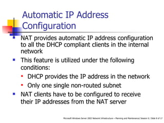 Automatic IP Address Configuration NAT provides automatic IP address configuration to all the DHCP compliant clients in the internal network  This feature is utilized under the following conditions: DHCP provides the IP address in the network Only one single non-routed subnet  NAT clients have to be configured to receive their IP addresses from the NAT server 