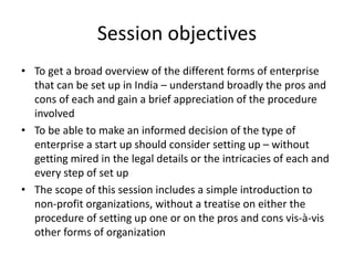 Session objectives
• To get a broad overview of the different forms of enterprise
that can be set up in India – understand broadly the pros and
cons of each and gain a brief appreciation of the procedure
involved
• To be able to make an informed decision of the type of
enterprise a start up should consider setting up – without
getting mired in the legal details or the intricacies of each and
every step of set up
• The scope of this session includes a simple introduction to
non-profit organizations, without a treatise on either the
procedure of setting up one or on the pros and cons vis-à-vis
other forms of organization
 