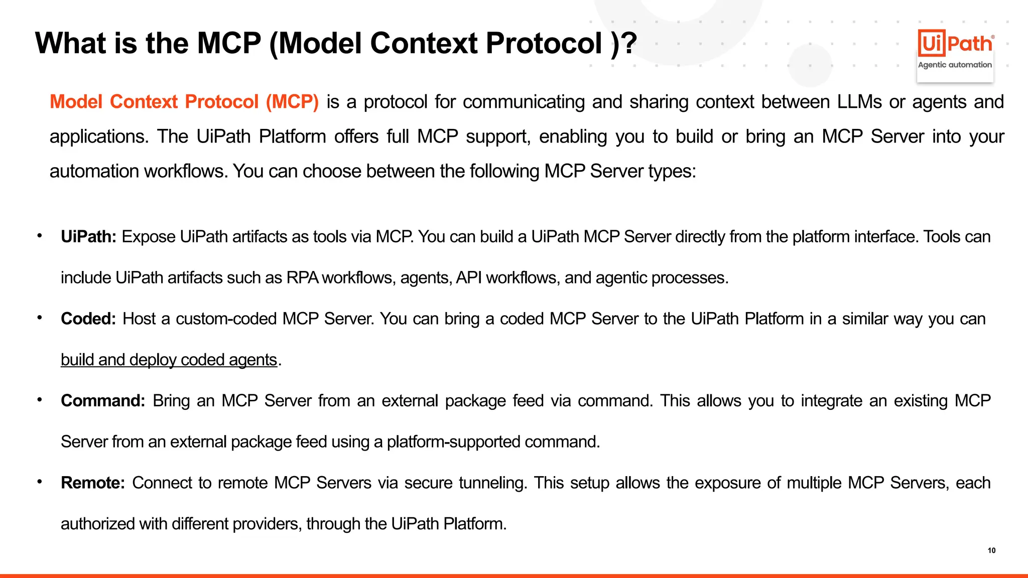 10
What is the MCP (Model Context Protocol )?
• UiPath: Expose UiPath artifacts as tools via MCP. You can build a UiPath MCP Server directly from the platform interface. Tools can
include UiPath artifacts such as RPA workflows, agents, API workflows, and agentic processes.
• Coded: Host a custom-coded MCP Server. You can bring a coded MCP Server to the UiPath Platform in a similar way you can
build and deploy coded agents.
• Command: Bring an MCP Server from an external package feed via command. This allows you to integrate an existing MCP
Server from an external package feed using a platform-supported command.
• Remote: Connect to remote MCP Servers via secure tunneling. This setup allows the exposure of multiple MCP Servers, each
authorized with different providers, through the UiPath Platform.
Model Context Protocol (MCP) is a protocol for communicating and sharing context between LLMs or agents and
applications. The UiPath Platform offers full MCP support, enabling you to build or bring an MCP Server into your
automation workflows. You can choose between the following MCP Server types:
 
