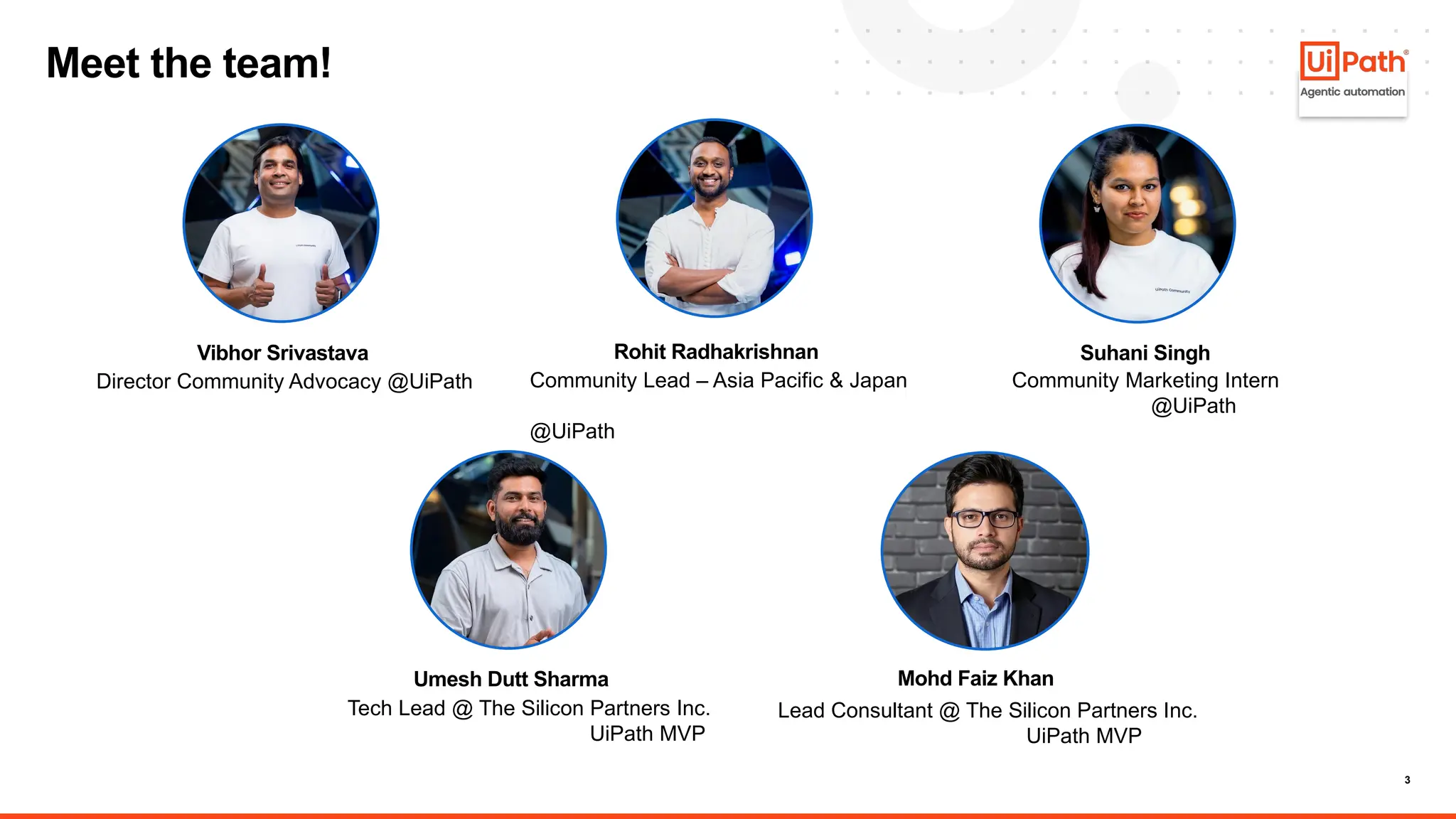 3
Meet the team!
Lead Consultant @ The Silicon Partners Inc.
UiPath MVP
Umesh Dutt Sharma
Tech Lead @ The Silicon Partners Inc.
UiPath MVP
Suhani Singh
Community Marketing Intern
@UiPath
Rohit Radhakrishnan
Community Lead – Asia Pacific & Japan
@UiPath
Vibhor Srivastava
Director Community Advocacy @UiPath
Mohd Faiz Khan
 
