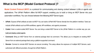 10
What is the MCP (Model Context Protocol )?
• UiPath: Expose UiPath artifacts as tools via MCP. You can build a UiPath MCP Server directly from the platform interface. Tools can
include UiPath artifacts such as RPA workflows, agents, API workflows, and agentic processes.
• Coded: Host a custom-coded MCP Server. You can bring a coded MCP Server to the UiPath Platform in a similar way you can
build and deploy coded agents.
• Command: Bring an MCP Server from an external package feed via command. This allows you to integrate an existing MCP
Server from an external package feed using a platform-supported command.
• Remote: Connect to remote MCP Servers via secure tunneling. This setup allows the exposure of multiple MCP Servers, each
authorized with different providers, through the UiPath Platform.
Model Context Protocol (MCP) is a protocol for communicating and sharing context between LLMs or agents and
applications. The UiPath Platform offers full MCP support, enabling you to build or bring an MCP Server into your
automation workflows. You can choose between the following MCP Server types:
 