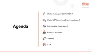 6
Agenda
What is Coded Agent & UiPath SDK ?
What is MCP Server, LangChain & LangGraph ?
Build Your First Coded Agent ?
Publish & Deployment
Live Demo
Q & A
 