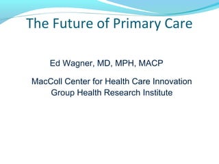 The Future of Primary Care
Ed Wagner, MD, MPH, MACP
MacColl Center for Health Care Innovation
Group Health Research Institute
 