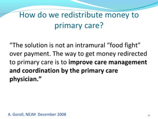 A. Goroll, NEJM December 2008 27
“The solution is not an intramural “food fight”
over payment. The way to get money redirected
to primary care is to improve care management
and coordination by the primary care
physician.”
 