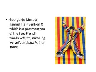 George de Mestral named his invention X  which is a portmanteau of the two French words  velours , meaning 'velvet', and  crochet , or 'hook' 