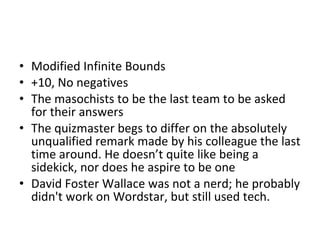 Modified Infinite Bounds +10, No negatives The masochists to be the last team to be asked for their answers The quizmaster begs to differ on the absolutely unqualified remark made by his colleague the last time around. He doesn’t quite like being a sidekick, nor does he aspire to be one David Foster Wallace was not a nerd; he probably didn't work on Wordstar, but still used tech. 