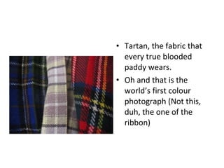 Tartan, the fabric that every true blooded paddy wears. Oh and that is the world’s first colour photograph (Not this, duh, the one of the ribbon) 