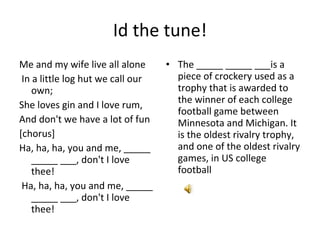 Id the tune! Me and my wife live all alone In a little log hut we call our own;  She loves gin and I love rum,  And don't we have a lot of fun [chorus] Ha, ha, ha, you and me, _____ _____ ___, don't I love thee! Ha, ha, ha, you and me, _____ _____ ___, don't I love thee! The _____ _____ ___is a piece of crockery used as a trophy that is awarded to the winner of each college football game between Minnesota and Michigan. It is the oldest rivalry trophy, and one of the oldest rivalry games, in US college football 