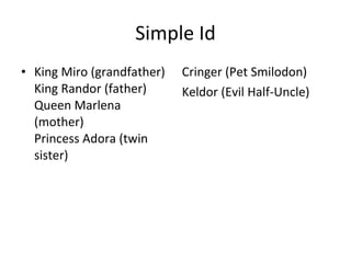 Simple Id King Miro (grandfather) King Randor (father) Queen Marlena (mother) Princess Adora (twin sister) Cringer (Pet Smilodon) Keldor (Evil Half-Uncle) 