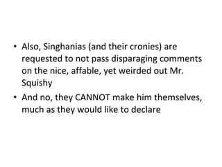 Also , Singhanias (and their cronies) are requested to not pass disparaging comments on the nice, affable, yet weirded out Mr. Squishy And no, they CANNOT make him themselves, much as they would like to declare 