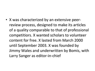 X was characterized by an extensive peer-review process, designed to make its articles of a quality comparable to that of professional competitiors. X wanted scholars to volunteer content for free. X lasted from March 2000 until September 2003. X was founded by Jimmy Wales and underwritten by Bomis, with Larry Sanger as editor-in-chief 