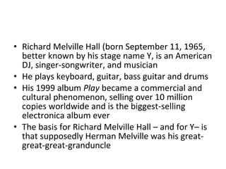 Richard Melville Hall (born September 11, 1965, better known by his stage name Y, is an American DJ, singer-songwriter, and musician He plays keyboard, guitar, bass guitar and drums His 1999 album  Play  became a commercial and cultural phenomenon, selling over 10 million copies worldwide and is the biggest-selling electronica album ever The basis for Richard Melville Hall – and for Y– is that supposedly Herman Melville was his great-great-great-granduncle 