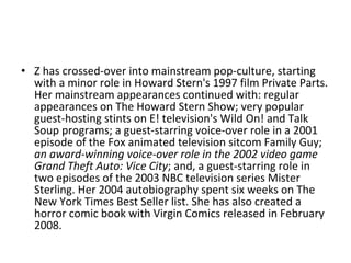 Z has crossed-over into mainstream pop-culture, starting with a minor role in Howard Stern's 1997 film Private Parts. Her mainstream appearances continued with: regular appearances on The Howard Stern Show; very popular guest-hosting stints on E! television's Wild On! and Talk Soup programs; a guest-starring voice-over role in a 2001 episode of the Fox animated television sitcom Family Guy;  an award-winning voice-over role in the 2002 video game Grand Theft Auto: Vice City ; and, a guest-starring role in two episodes of the 2003 NBC television series Mister Sterling. Her 2004 autobiography spent six weeks on The New York Times Best Seller list. She has also created a horror comic book with Virgin Comics released in February 2008.  