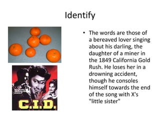Identify The words are those of a bereaved lover singing about his darling, the daughter of a miner in the 1849 California Gold Rush. He loses her in a drowning accident, though he consoles himself towards the end of the song with X's "little sister" 