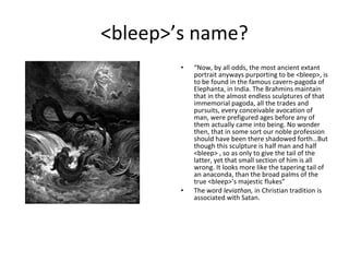 <bleep>’s name? “ Now, by all odds, the most ancient extant portrait anyways purporting to be <bleep>, is to be found in the famous cavern-pagoda of Elephanta, in India. The Brahmins maintain that in the almost endless sculptures of that immemorial pagoda, all the trades and pursuits, every conceivable avocation of man, were prefigured ages before any of them actually came into being. No wonder then, that in some sort our noble profession should have been there shadowed forth…But though this sculpture is half man and half <bleep> , so as only to give the tail of the latter, yet that small section of him is all wrong. It looks more like the tapering tail of an anaconda, than the broad palms of the true <bleep>’s majestic flukes” The word  leviathan,  in Christian tradition is associated with Satan. 