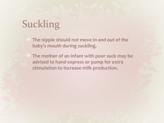 Suckling
The nipple should not move in and out of the
baby’s mouth during suckling.
The mother of an infant with poor suck may be
advised to hand express or pump for extra
stimulation to increase milk production.
 