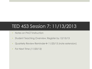 TED 453 Session 7: 11/13/2013
• Notes on PACT Instruction
• Student Teaching Overview: Register by 12/15/13

• Quarterly Review Reminder 11/20/13 (note extension)
• For Next Time (11/20/13)

 