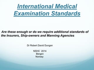 International Medical Examination Standards 
Are these enough or do we require additional standards of 
the Insurers, Ship-owners and Manning Agencies 
Dr Robert David Dungan 
NSHC 2014 
Bergen 
Norway  