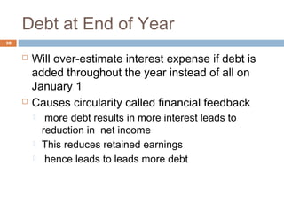 Debt at End of Year
10
 Will over-estimate interest expense if debt is
added throughout the year instead of all on
January 1
 Causes circularity called financial feedback
 more debt results in more interest leads to
reduction in net income
 This reduces retained earnings
 hence leads to leads more debt
 