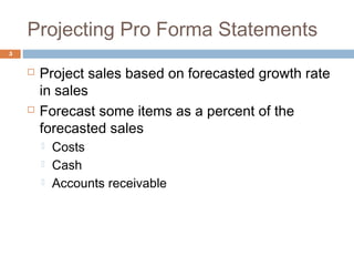 Projecting Pro Forma Statements
5
 Project sales based on forecasted growth rate
in sales
 Forecast some items as a percent of the
forecasted sales
 Costs
 Cash
 Accounts receivable
 