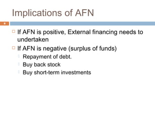 Implications of AFN
8
 If AFN is positive, External financing needs to
undertaken
 If AFN is negative (surplus of funds)
 Repayment of debt.
 Buy back stock
 Buy short-term investments
 