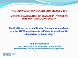 1 
THE NORWEGIAN SEA HEALTH CONFERENCE 2014 MEDICAL EXAMINATION OF SEAFARERS - TOWARDS INTERNATIONAL CONSENSUS? 
Medical fitness as a qualification for work as a seafarer - are the STCW requirements sufficient to avoid health- related risks on board ships? 
Milhar Fuazudeen Head, Maritime Training and Human Element Section Maritime Safety Division, International Maritime Organization 
 
