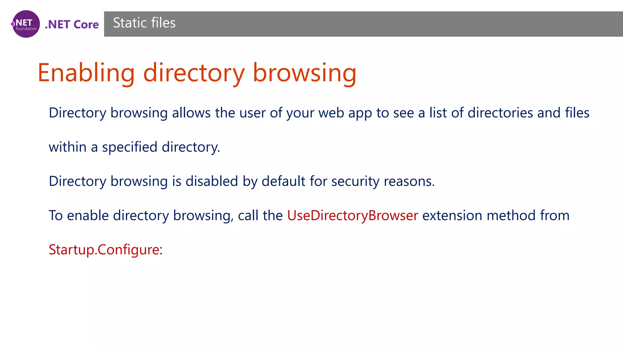 .NET Core Enabling directory browsing Static files Directory browsing allows the user of your web app to see a list of directories and files within a specified directory. Directory browsing is disabled by default for security reasons. To enable directory browsing, call the UseDirectoryBrowser extension method from Startup.Configure: 