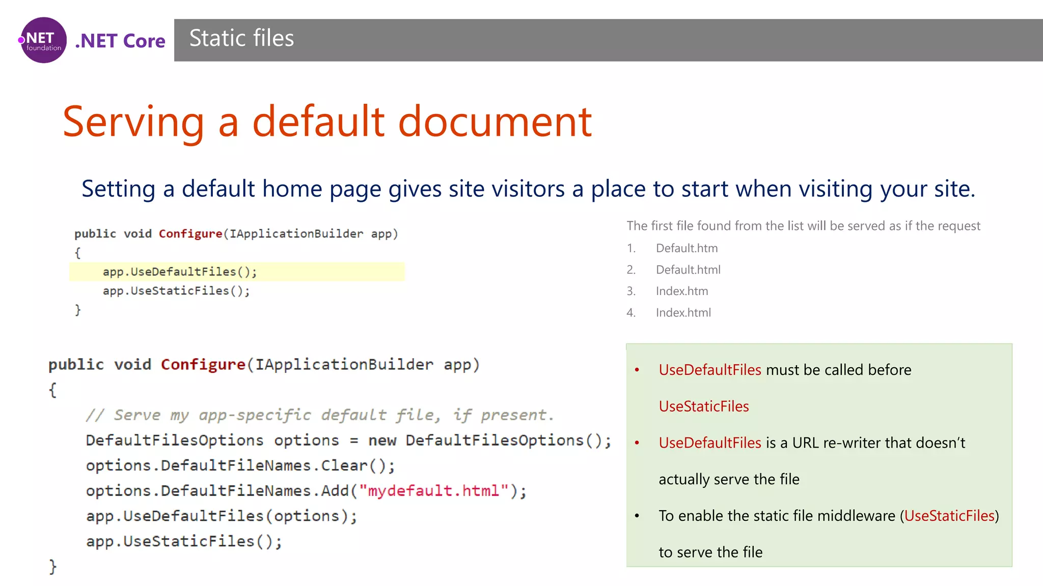 .NET Core Serving a default document Static files Setting a default home page gives site visitors a place to start when visiting your site. • UseDefaultFiles must be called before UseStaticFiles • UseDefaultFiles is a URL re-writer that doesn’t actually serve the file • To enable the static file middleware (UseStaticFiles) to serve the file The first file found from the list will be served as if the request 1. Default.htm 2. Default.html 3. Index.htm 4. Index.html 