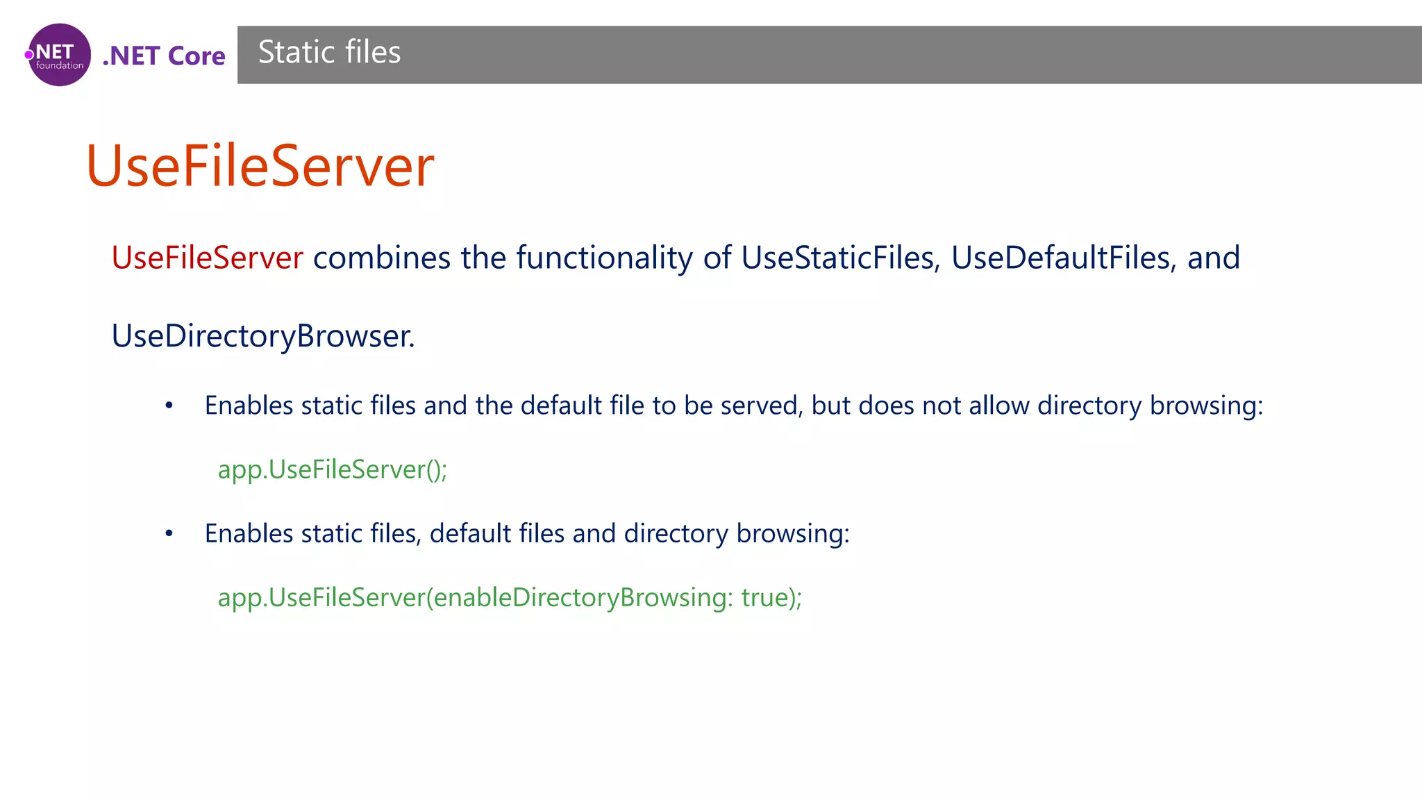 .NET Core UseFileServer Static files UseFileServer combines the functionality of UseStaticFiles, UseDefaultFiles, and UseDirectoryBrowser. • Enables static files and the default file to be served, but does not allow directory browsing: app.UseFileServer(); • Enables static files, default files and directory browsing: app.UseFileServer(enableDirectoryBrowsing: true); 
