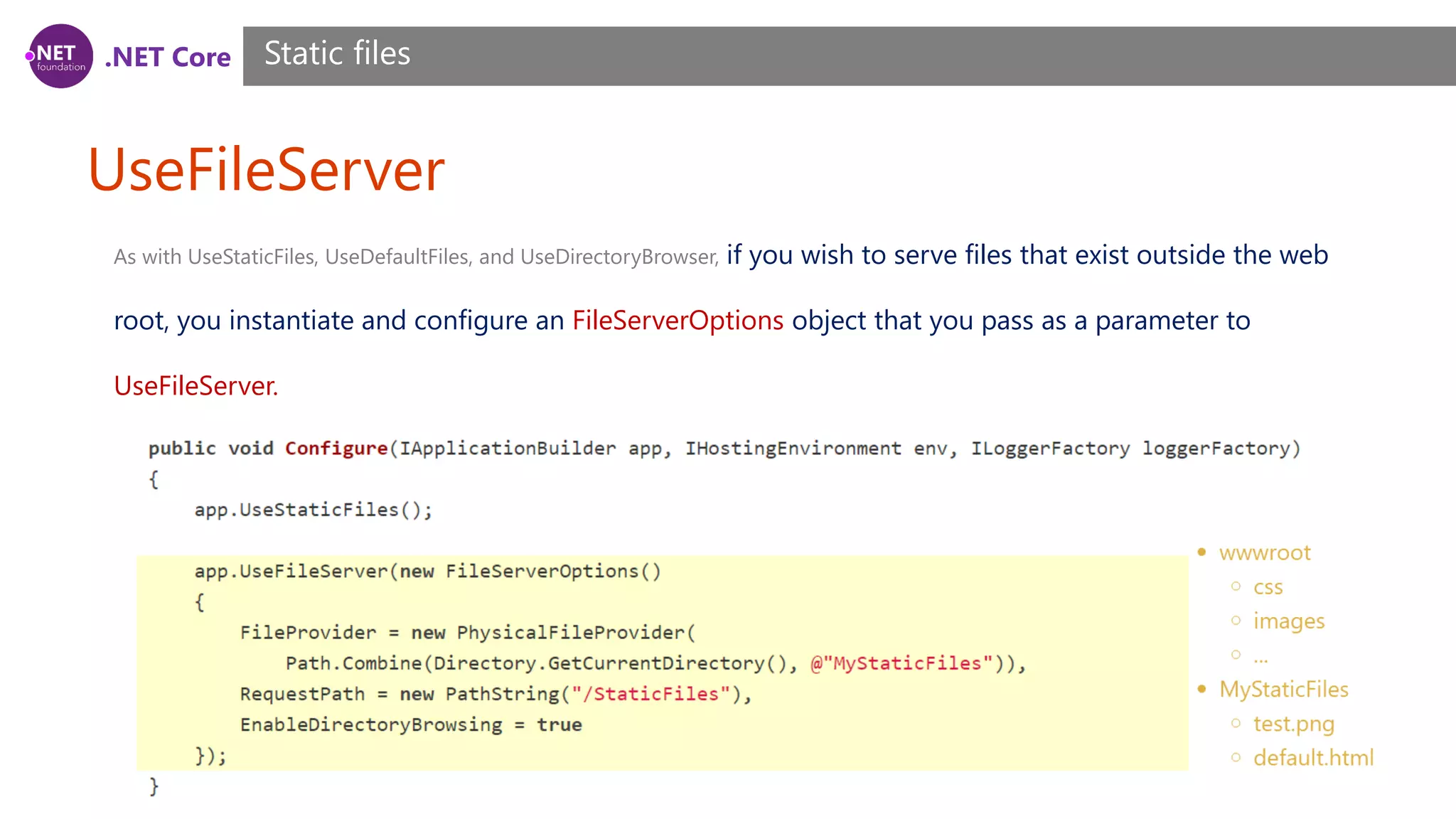 .NET Core UseFileServer Static files As with UseStaticFiles, UseDefaultFiles, and UseDirectoryBrowser, if you wish to serve files that exist outside the web root, you instantiate and configure an FileServerOptions object that you pass as a parameter to UseFileServer. 