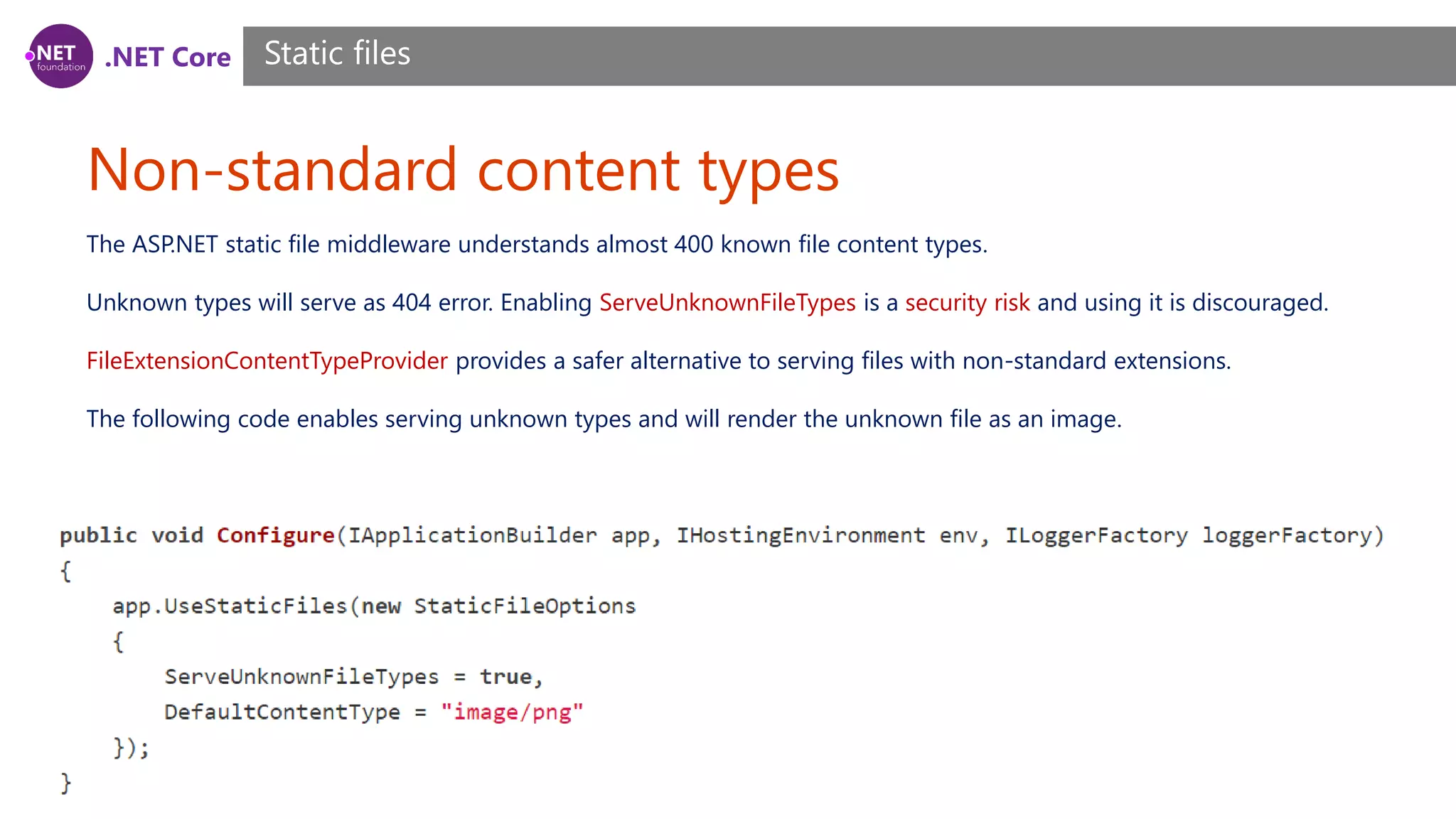 .NET Core Non-standard content types Static files The ASP.NET static file middleware understands almost 400 known file content types. Unknown types will serve as 404 error. Enabling ServeUnknownFileTypes is a security risk and using it is discouraged. FileExtensionContentTypeProvider provides a safer alternative to serving files with non-standard extensions. The following code enables serving unknown types and will render the unknown file as an image. 