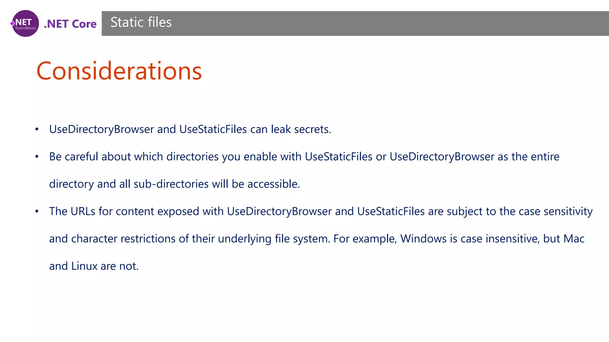 .NET Core Considerations Static files • UseDirectoryBrowser and UseStaticFiles can leak secrets. • Be careful about which directories you enable with UseStaticFiles or UseDirectoryBrowser as the entire directory and all sub-directories will be accessible. • The URLs for content exposed with UseDirectoryBrowser and UseStaticFiles are subject to the case sensitivity and character restrictions of their underlying file system. For example, Windows is case insensitive, but Mac and Linux are not. 
