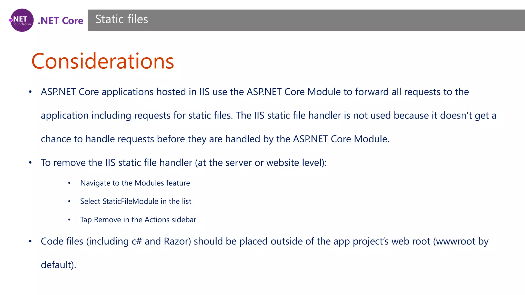 .NET Core Considerations Static files • ASP.NET Core applications hosted in IIS use the ASP.NET Core Module to forward all requests to the application including requests for static files. The IIS static file handler is not used because it doesn’t get a chance to handle requests before they are handled by the ASP.NET Core Module. • To remove the IIS static file handler (at the server or website level): • Navigate to the Modules feature • Select StaticFileModule in the list • Tap Remove in the Actions sidebar • Code files (including c# and Razor) should be placed outside of the app project’s web root (wwwroot by default). 