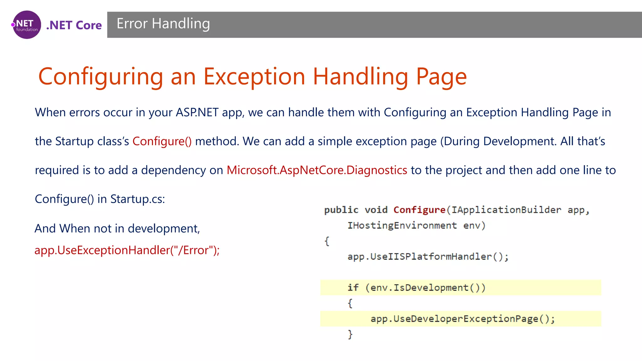.NET Core Configuring an Exception Handling Page Error Handling When errors occur in your ASP.NET app, we can handle them with Configuring an Exception Handling Page in the Startup class’s Configure() method. We can add a simple exception page (During Development. All that’s required is to add a dependency on Microsoft.AspNetCore.Diagnostics to the project and then add one line to Configure() in Startup.cs: And When not in development, app.UseExceptionHandler("/Error"); 